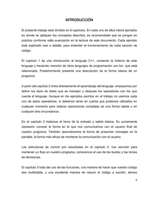 INTRODUCCIÓN

El presente trabajo está dividido en 9 capítulos. En cada uno de ellos habrá ejemplos
en donde se apliquen los conceptos descritos, es recomendable que se pongan en
práctica conforme valla avanzando en la lectura de este documento. Cada ejemplo
está explicado casi a detalle, para entender el funcionamiento de cada sección de
código.


El capítulo 1 da una introducción al lenguaje C++, contando la historia de este
lenguaje y haciendo mención de otros lenguajes de programación con los que está
relacionado. Posteriormente presenta una descripción de la forma básica de un
programa.


A partir del capítulo 2 entra directamente al aprendizaje del lenguaje, empezamos por
definir los tipos de datos que se manejan y después los operadores con los que
cuenta el lenguaje. Aunque en los ejemplos escritos en el trabajo no usemos cada
uno de estos operadores, si debemos tener en cuenta que podemos utilizarlos en
cualquier momento para realizar operaciones complejas de una forma rápida o en
cualquier otra circunstancia.


En el capítulo 3 tratamos el tema de la entrada y salida básica. Es sumamente
necesario conocer la forma en la que nos comunicamos con el usuario final de
nuestro programa. También aprenderemos la forma de presentar mensajes en la
pantalla, la forma más eficaz de mantener la comunicación con el usuario.


Las estructuras de control son estudiadas en el capítulo 4, nos servirán para
mantener un flujo en nuestro programa, conocemos el uso de los bucles y las tomas
de decisiones.


El capítulo 5 trata del uso de las funciones, una manera de hacer que nuestro código
sea reutilizable, y una excelente manera de reducir el código a escribir, damos

                                                                                    6
 