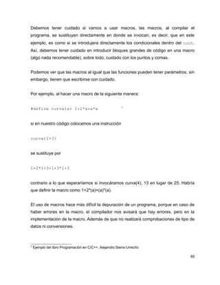 Debemos tener cuidado si vamos a usar macros, las macros, al compilar el
programa, se sustituyen directamente en donde se invocan, es decir, que en este
ejemplo, es como si se introdujera directamente los condicionales dentro del cout.
Así, debemos tener cuidado en introducir bloques grandes de código en una macro
(algo nada recomendable), sobre todo, cuidado con los puntos y comas.


Podemos ver que las macros al igual que las funciones pueden tener parámetros, sin
embargo, tienen que escribirse con cuidado.


Por ejemplo, al hacer una macro de la siguiente manera:


#define curva(a) 1+2*a+a*a         4 


si en nuestro código colocamos una instrucción


curva(1+3)


se sustituye por


1+2*1+3+1+3*1+3


contrario a lo que esperaríamos si invocáramos curva(4), 13 en lugar de 25. Habría
que definir la macro como 1+2*(a)+(a)*(a).


El uso de macros hace más difícil la depuración de un programa, porque en caso de
haber errores en la macro, el compilador nos avisará que hay errores, pero en la
implementación de la macro. Además de que no realizará comprobaciones de tipo de
datos ni conversiones.



4
    Ejemplo del libro Programación en C/C++, Alejandro Sierra Urrecho

                                                                                60
 