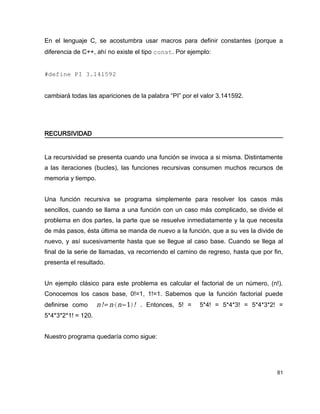 En el lenguaje C, se acostumbra usar macros para definir constantes (porque a
diferencia de C++, ahí no existe el tipo const. Por ejemplo:


#define PI 3.141592


cambiará todas las apariciones de la palabra “PI” por el valor 3.141592.




RECURSIVIDAD


La recursividad se presenta cuando una función se invoca a si misma. Distintamente
a las iteraciones (bucles), las funciones recursivas consumen muchos recursos de
memoria y tiempo.


Una función recursiva se programa simplemente para resolver los casos más
sencillos, cuando se llama a una función con un caso más complicado, se divide el
problema en dos partes, la parte que se resuelve inmediatamente y la que necesita
de más pasos, ésta última se manda de nuevo a la función, que a su ves la divide de
nuevo, y así sucesivamente hasta que se llegue al caso base. Cuando se llega al
final de la serie de llamadas, va recorriendo el camino de regreso, hasta que por fin,
presenta el resultado.


Un ejemplo clásico para este problema es calcular el factorial de un número, (n!).
Conocemos los casos base, 0!=1, 1!=1. Sabemos que la función factorial puede
definirse como      n!= n⋅ n−1 ! . Entonces, 5! =     5*4! = 5*4*3! = 5*4*3*2! =
5*4*3*2*1! = 120.


Nuestro programa quedaría como sigue:




                                                                                   61
 