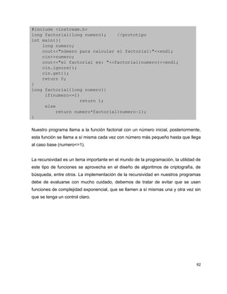 #include <iostream.h>
long factorial(long numero);    //prototipo
int main(){
    long numero;
    cout<<"número para calcular el factorial:"<<endl;
    cin>>numero;
    cout<<"el factorial es: "<<factorial(numero)<<endl;
    cin.ignore();
    cin.get();
    return 0;
}
long factorial(long numero){
     if(numero<=1)
                  return 1;
     else
         return numero*factorial(numero­1);
}

Nuestro programa llama a la función factorial con un número inicial, posteriormente,
esta función se llama a sí misma cada vez con número más pequeño hasta que llega
al caso base (numero<=1).


La recursividad es un tema importante en el mundo de la programación, la utilidad de
este tipo de funciones se aprovecha en el diseño de algoritmos de criptografía, de
búsqueda, entre otros. La implementación de la recursividad en nuestros programas
debe de evaluarse con mucho cuidado, debemos de tratar de evitar que se usen
funciones de complejidad exponencial, que se llamen a sí mismas una y otra vez sin
que se tenga un control claro.




                                                                                  62
 