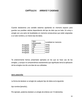 CAPÍTULO 6          ARRAYS Y CADENAS




Cuando declaramos una variable estamos apartando en memoria espacio para
guardar sus posibles valores dependiendo del tipo de dato que se trata. Un array o
arreglo son una serie de localidades en memoria consecutivas que están asignadas
a un solo nombre y un mismo tipo de datos.


                             Valor
                                                Localidad en memoria
                             almacenado
               Arreglo[0]    1550               FFFB
               Arreglo[1]    130                FFFC
               Arreglo[2]    45                 FFFD
               Arreglo[3]    90                 FFFE
               Arreglo[4]    76                 FFFF



Ya anteriormente hemos presentado ejemplos en los que se hace uso de los
arreglos, y aunque no comprendimos exactamente que significado tenía la aplicación
de los arreglos nos dio una idea de sus utilidades.




DECLARACIÓN


La forma de declarar un arreglo de cualquier tipo de datos es la siguiente:


tipo nombre [tamaño] ;


Por ejemplo, podemos declarar un arreglo de enteros con 12 elementos.

                                                                                63
 