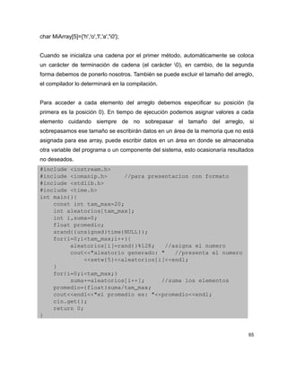 char MiArray[5]={'h','o','l','a','0'};


Cuando se inicializa una cadena por el primer método, automáticamente se coloca
un carácter de terminación de cadena (el carácter 0), en cambio, de la segunda
forma debemos de ponerlo nosotros. También se puede excluir el tamaño del arreglo,
el compilador lo determinará en la compilación.


Para acceder a cada elemento del arreglo debemos especificar su posición (la
primera es la posición 0). En tiempo de ejecución podemos asignar valores a cada
elemento cuidando siempre de no sobrepasar el tamaño del arreglo, si
sobrepasamos ese tamaño se escribirán datos en un área de la memoria que no está
asignada para ese array, puede escribir datos en un área en donde se almacenaba
otra variable del programa o un componente del sistema, esto ocasionaría resultados
no deseados.
#include <iostream.h>
#include <iomanip.h>     //para presentacion con formato
#include <stdlib.h>
#include <time.h>
int main(){
    const int tam_max=20;
    int aleatorios[tam_max];
    int i,suma=0;
    float promedio;
    srand((unsigned)time(NULL));
    for(i=0;i<tam_max;i++){
         aleatorios[i]=rand()%128;   //asigna el numero
         cout<<"aleatorio generado: "   //presenta el numero
             <<setw(5)<<aleatorios[i]<<endl;   
    }
    for(i=0;i<tam_max;)
         suma+=aleatorios[i++];     //suma los elementos
    promedio=(float)suma/tam_max;
    cout<<endl<<"el promedio es: "<<promedio<<endl;
    cin.get();
    return 0;
}


                                                                                 65
 