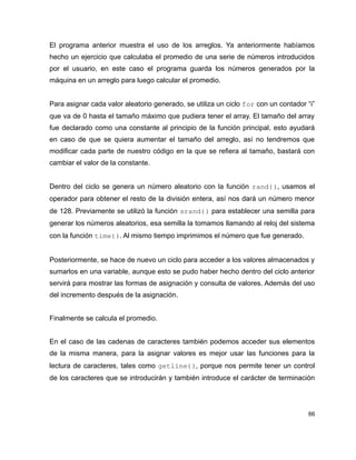 El programa anterior muestra el uso de los arreglos. Ya anteriormente habíamos
hecho un ejercicio que calculaba el promedio de una serie de números introducidos
por el usuario, en este caso el programa guarda los números generados por la
máquina en un arreglo para luego calcular el promedio.


Para asignar cada valor aleatorio generado, se utiliza un ciclo for con un contador “i”
que va de 0 hasta el tamaño máximo que pudiera tener el array. El tamaño del array
fue declarado como una constante al principio de la función principal, esto ayudará
en caso de que se quiera aumentar el tamaño del arreglo, así no tendremos que
modificar cada parte de nuestro código en la que se refiera al tamaño, bastará con
cambiar el valor de la constante.


Dentro del ciclo se genera un número aleatorio con la función rand(), usamos el
operador para obtener el resto de la división entera, así nos dará un número menor
de 128. Previamente se utilizó la función srand() para establecer una semilla para
generar los números aleatorios, esa semilla la tomamos llamando al reloj del sistema
con la función time(). Al mismo tiempo imprimimos el número que fue generado.


Posteriormente, se hace de nuevo un ciclo para acceder a los valores almacenados y
sumarlos en una variable, aunque esto se pudo haber hecho dentro del ciclo anterior
servirá para mostrar las formas de asignación y consulta de valores. Además del uso
del incremento después de la asignación.


Finalmente se calcula el promedio.


En el caso de las cadenas de caracteres también podemos acceder sus elementos
de la misma manera, para la asignar valores es mejor usar las funciones para la
lectura de caracteres, tales como getline(), porque nos permite tener un control
de los caracteres que se introducirán y también introduce el carácter de terminación




                                                                                    66
 