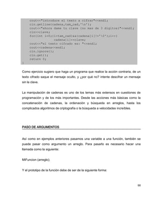     cout<<"introduce el texto a cifrar"<<endl;
    cin.getline(cadena,tam_cad,'n');
    cout<<"ahora dame tu clave (no mas de 3 digitos)"<<endl;
    cin>>clave;
    for(int i=0;(i<tam_cad)&&(cadena[i]!='0');i++)
                 cadena[i]+=clave;
    cout<<"el texto cifrado es: "<<endl;
    cout<<cadena<<endl;
    cin.ignore();
    cin.get();
    return 0;
}

Como ejercicio sugiero que haga un programa que realice la acción contraria, de un
texto cifrado saque el mensaje oculto, y ¿por qué no? intente descifrar un mensaje
sin la clave.


La manipulación de cadenas es uno de los temas más extensos en cuestiones de
programación y de los más importantes. Desde las acciones más básicas como la
concatenación de cadenas, la ordenación y búsqueda en arreglos, hasta los
complicados algoritmos de criptografía o la búsqueda a velocidades increíbles.




PASO DE ARGUMENTOS


Así como en ejemplos anteriores pasamos una variable a una función, también se
puede pasar como argumento un arreglo. Para pasarlo es necesario hacer una
llamada como la siguiente:


MiFuncion (arreglo);


Y el prototipo de la función debe de ser de la siguiente forma:



                                                                                 68
 