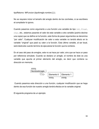 tipoRetorno MiFuncion (tipoArreglo nombre [ ] );


No se requiere incluir el tamaño del arreglo dentro de los corchetes, si se escribiera
el compilador lo ignora.


Cuando pasamos como argumento a una función una variable de tipo int, float,
char, etc., estamos pasando el valor de esta variable a otra variable (podría decirse
una copia) que se define en la función, esta forma de pasar argumentos se denomina
“por valor”. Cualquier modificación de valor a esta variable no tendrá efecto en la
variable “original” que pasó su valor a la función. Esta última variable, al ser local,
será destruida cuando termine de ejecutarse la función que la contiene.


En el caso del paso de arreglos, este no se hace por valor, sino que se hace un paso
por referencia simulado. Cuando se declara un arreglo, el nombre de éste es una
variable que apunta al primer elemento del arreglo, es decir que contiene su
dirección en memoria.


                     FFF0
                     NombreArreglo
                                         Elemento 0     Elemento 1
                                         FFFA           FFFB

Cuando pasamos esta dirección a una función, cualquier modificación que se haga
dentro de esa función de nuestro arreglo tendrá efectos en la variable original.


El siguiente programa da un ejemplo:




                                                                                    69
 