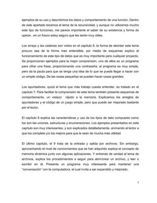 ejemplos de su uso y describimos los datos y comportamiento de una función. Dentro
de este apartado tocamos el tema de la recursividad, y aunque no utilizamos mucho
este tipo de funciones, me parece importante el saber de su existencia y forma de
operar., en un futuro estoy seguro que les serán muy útiles.


Los arrays y las cadenas son vistos en el capítulo 6, la forma de abordar este tema
procuro sea de la forma mas entendible, por medio de esquemas explico el
funcionamiento de este tipo de datos que es muy importante para cualquier proyecto.
Se proporcionan ejemplos para la mejor comprensión, uno de ellos es un programa
para cifrar una frase, proporcionando una contraseña, el programa es muy simple,
pero da la pauta para que se tenga una idea de lo que se puede llegar a hacer con
un simple código. De las cosas pequeñas se pueden hacer cosas grandes.


Los apuntadores, quizá el tema que más trabajo cuesta entender, es tratado en el
capítulo 7. Para facilitar la comprensión de este tema también presento esquemas de
comportamiento, un vistazo      rápido a la memoria. Explicamos los arreglos de
apuntadores y el código de un juego simple, pero que puede ser mejorado bastante
por el lector.


El capítulo 8 explica las características y uso de los tipos de dato compuesto como
los son las uniones, estructuras y enumeraciones. Los ejemplos presentados en este
capítulo son muy interesantes, y son explicados detalladamente, animando al lector a
que los complete y/o los mejore para que le sean de mucha más utilidad.


El último capítulo, el 9 trata de la entrada y salida por archivos. Sin embargo,
aprovechando el nivel de conocimientos que se han adquirido explica el concepto de
memoria dinámica junto con algunas aplicaciones. Y entrando de verdad al tema de
archivos, explica los procedimientos a seguir para abrir/crear un archivo, y leer o
escribir en él. Presenta un programa muy interesante para mantener una
“conversación” con la computadora, el cual invita a ser expandido y mejorado.



                                                                                   7
 