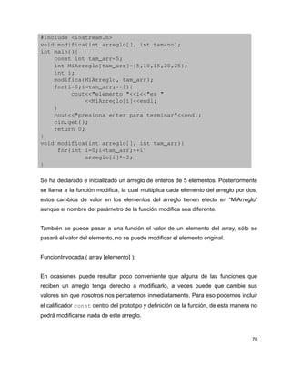 #include <iostream.h>
void modifica(int arreglo[], int tamano);
int main(){
    const int tam_arr=5;
    int MiArreglo[tam_arr]={5,10,15,20,25};
    int i;
    modifica(MiArreglo, tam_arr);
    for(i=0;i<tam_arr;++i){
         cout<<"elemento "<<i<<"es "
             <<MiArreglo[i]<<endl;
    }
    cout<<"presiona enter para terminar"<<endl;
    cin.get();
    return 0;
}
void modifica(int arreglo[], int tam_arr){
     for(int i=0;i<tam_arr;++i)
             arreglo[i]*=2;
}

Se ha declarado e inicializado un arreglo de enteros de 5 elementos. Posteriormente
se llama a la función modifica, la cual multiplica cada elemento del arreglo por dos,
estos cambios de valor en los elementos del arreglo tienen efecto en “MiArreglo”
aunque el nombre del parámetro de la función modifica sea diferente.


También se puede pasar a una función el valor de un elemento del array, sólo se
pasará el valor del elemento, no se puede modificar el elemento original.


FuncionInvocada ( array [elemento] );


En ocasiones puede resultar poco conveniente que alguna de las funciones que
reciben un arreglo tenga derecho a modificarlo, a veces puede que cambie sus
valores sin que nosotros nos percatemos inmediatamente. Para eso podemos incluir
el calificador const dentro del prototipo y definición de la función, de esta manera no
podrá modificarse nada de este arreglo.



                                                                                     70
 