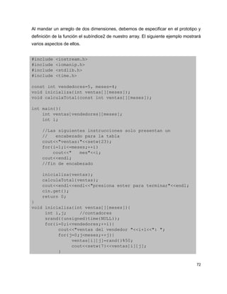 Al mandar un arreglo de dos dimensiones, debemos de especificar en el prototipo y
definición de la función el subíndice2 de nuestro array. El siguiente ejemplo mostrará
varios aspectos de ellos.


#include <iostream.h>
#include <iomanip.h>
#include <stdlib.h>
#include <time.h>

const int vendedores=5, meses=4;
void inicializa(int ventas[][meses]);
void calculaTotal(const int ventas[][meses]);

int main(){
    int ventas[vendedores][meses];
    int i;
    
    //Las siguientes instrucciones solo presentan un
    //   encabezado para la tabla
    cout<<"ventas:"<<setw(23);
    for(i=1;i<=meses;++i)
        cout<<"   mes"<<i;
    cout<<endl;
    //fin de encabezado
    
    inicializa(ventas);
    calculaTotal(ventas);
    cout<<endl<<endl<<"presiona enter para terminar"<<endl;
    cin.get();
    return 0;
}
void inicializa(int ventas[][meses]){
     int i,j;     //contadores
     srand((unsigned)time(NULL));
     for(i=0;i<vendedores;++i){
          cout<<"ventas del vendedor "<<i+1<<": ";
          for(j=0;j<meses;++j){
               ventas[i][j]=rand()%50;
               cout<<setw(7)<<ventas[i][j];
          }

                                                                                   72
 