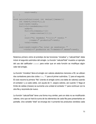           cout<<endl;
     }
}
void calculaTotal(const int ventas[][meses]){
     int suma=0,total=0,i,j;
     cout<<endl<<endl;
     for(i=0;i<vendedores;++i){
          suma=0;
          for(j=0;j<meses;++j){
               suma+=ventas[i][j];
          }
          cout<<"el vendedor "<<i+1<<" vendio "
              <<suma<<" productos"<<endl;
          total+=suma;
     }
     cout<<endl<<endl<<"en total se vendieron: "
         <<total<<" productos en "<<meses<<" meses"<<endl;
}

Notemos primero cómo el prototipo de las funciones “inicializa” y “calculaTotal” debe
incluir el segundo subíndice del arreglo. La función “calculaTotal” muestra un ejemplo
del uso del calificador const para evitar que en esta función se modifique algún
valor del arreglo.


La función “inicializa” llena el arreglo con valores aleatorios menores a 50, se utilizan
dos contadores para dos ciclos for, “i” para el primer subíndice, “j” para el segundo.
El ciclo recorre la primera “fila” (viendo el arreglo como una tabla de valores) usando
el contador i y a cada celda, con ayuda de “j”, asigna valores, así cuando “j” llega al
límite de celdas (meses) se aumenta una unidad el contador “i” para continuar con la
otra fila y recorrerla de nuevo.


La función “calculaTotal” tiene una forma muy similar, pero en ésta no se modificarán
valores, sino que se hará la suma de los elementos de cada fila para presentarlos en
pantalla. Una variable “total” se encarga de ir sumando los productos vendidos cada




                                                                                      73
 
