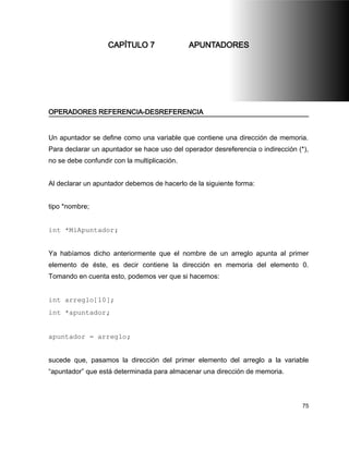 CAPÍTULO 7                 APUNTADORES




OPERADORES REFERENCIA-DESREFERENCIA


Un apuntador se define como una variable que contiene una dirección de memoria.
Para declarar un apuntador se hace uso del operador desreferencia o indirección (*),
no se debe confundir con la multiplicación.


Al declarar un apuntador debemos de hacerlo de la siguiente forma:


tipo *nombre;


int *MiApuntador;


Ya habíamos dicho anteriormente que el nombre de un arreglo apunta al primer
elemento de éste, es decir contiene la dirección en memoria del elemento 0.
Tomando en cuenta esto, podemos ver que si hacemos:


int arreglo[10];
int *apuntador;


apuntador = arreglo;


sucede que, pasamos la dirección del primer elemento del arreglo a la variable
“apuntador” que está determinada para almacenar una dirección de memoria.



                                                                                  75
 