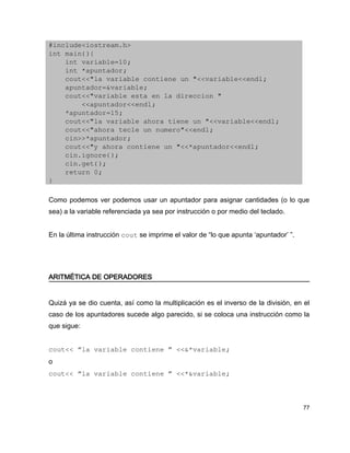 #include<iostream.h>
int main(){
    int variable=10;
    int *apuntador;
    cout<<"la variable contiene un "<<variable<<endl;
    apuntador=&variable;
    cout<<"variable esta en la direccion "
        <<apuntador<<endl;
    *apuntador=15;
    cout<<"la variable ahora tiene un "<<variable<<endl;
    cout<<"ahora tecle un numero"<<endl;
    cin>>*apuntador;
    cout<<"y ahora contiene un "<<*apuntador<<endl;
    cin.ignore();
    cin.get();
    return 0;
}

Como podemos ver podemos usar un apuntador para asignar cantidades (o lo que
sea) a la variable referenciada ya sea por instrucción o por medio del teclado.


En la última instrucción cout se imprime el valor de “lo que apunta ‘apuntador’ ”.




ARITMÉTICA DE OPERADORES


Quizá ya se dio cuenta, así como la multiplicación es el inverso de la división, en el
caso de los apuntadores sucede algo parecido, si se coloca una instrucción como la
que sigue:


cout<< “la variable contiene ” <<&*variable;
o
cout<< “la variable contiene ” <<*&variable;



                                                                                     77
 