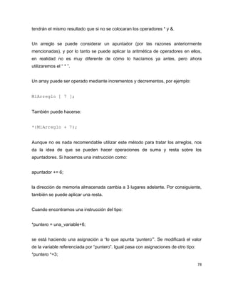 tendrán el mismo resultado que si no se colocaran los operadores * y &.


Un arreglo se puede considerar un apuntador (por las razones anteriormente
mencionadas), y por lo tanto se puede aplicar la aritmética de operadores en ellos,
en realidad no es muy diferente de cómo lo hacíamos ya antes, pero ahora
utilizaremos el “ * ”.


Un array puede ser operado mediante incrementos y decrementos, por ejemplo:


MiArreglo [ 7 ];


También puede hacerse:


*(MiArreglo + 7);


Aunque no es nada recomendable utilizar este método para tratar los arreglos, nos
da la idea de que se pueden hacer operaciones de suma y resta sobre los
apuntadores. Si hacemos una instrucción como:


apuntador += 6;


la dirección de memoria almacenada cambia a 3 lugares adelante. Por consiguiente,
también se puede aplicar una resta.


Cuando encontramos una instrucción del tipo:


*puntero = una_variable+6;


se está haciendo una asignación a “lo que apunta ‘puntero’”. Se modificará el valor
de la variable referenciada por “puntero”. Igual pasa con asignaciones de otro tipo:
*puntero *=3;

                                                                                       78
 