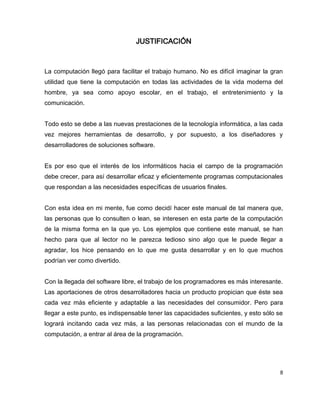 JUSTIFICACIÓN



La computación llegó para facilitar el trabajo humano. No es difícil imaginar la gran
utilidad que tiene la computación en todas las actividades de la vida moderna del
hombre, ya sea como apoyo escolar, en el trabajo, el entretenimiento y la
comunicación.


Todo esto se debe a las nuevas prestaciones de la tecnología informática, a las cada
vez mejores herramientas de desarrollo, y por supuesto, a los diseñadores y
desarrolladores de soluciones software.


Es por eso que el interés de los informáticos hacia el campo de la programación
debe crecer, para así desarrollar eficaz y eficientemente programas computacionales
que respondan a las necesidades específicas de usuarios finales.


Con esta idea en mi mente, fue como decidí hacer este manual de tal manera que,
las personas que lo consulten o lean, se interesen en esta parte de la computación
de la misma forma en la que yo. Los ejemplos que contiene este manual, se han
hecho para que al lector no le parezca tedioso sino algo que le puede llegar a
agradar, los hice pensando en lo que me gusta desarrollar y en lo que muchos
podrían ver como divertido.


Con la llegada del software libre, el trabajo de los programadores es más interesante.
Las aportaciones de otros desarrolladores hacia un producto propician que éste sea
cada vez más eficiente y adaptable a las necesidades del consumidor. Pero para
llegar a este punto, es indispensable tener las capacidades suficientes, y esto sólo se
logrará incitando cada vez más, a las personas relacionadas con el mundo de la
computación, a entrar al área de la programación.




                                                                                      8
 