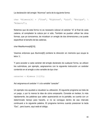La declaración del arreglo “Alumnos” sería de la siguiente forma:


char   *Alumnos[4]   =   {“Jose”,   “Alphonse”,   “Luis”,   “Enrique”,    
“Alberto”};


Notemos que de esta forma no es necesario colocar el carácter ‘0’ al final de cada
cadena, el compilador la coloca por sí sólo. También se pueden utilizar las otras
formas, que ya conocemos, de inicializar un arreglo de dos dimensiones y se puede
especificar el tamaño de las cadenas.


char MasAlumnos[4][10];


Veamos entonces que Alumnos[0] contiene la dirección en memoria que ocupa la
letra ‘J’.


Y para acceder a cada carácter del arreglo declarado de cualquier forma, se utilizan
los subíndices, por ejemplo, asignaremos con la siguiente instrucción un carácter
contenido en el arreglo a otra variable de tipo char:


caracter = Alumnos [1][5];


Así asignamos el carácter ‘n’ a la variable “caracter”


Un ejemplo nos ayudará a visualizar su utilización. El siguiente programa se trata de
un juego, o por lo menos la idea de cómo empezarlo. Consiste en teclear, lo más
rápidamente, las palabras que vallan apareciendo en la pantalla, se cuenta con un
determinado tiempo para hacerlo, si no se consigue dentro de ese intervalo
continuará a la siguiente palabra. El programa termina cuando presionan la tecla
“Esc”, pero bueno, aquí está el código.




                                                                                  80
 