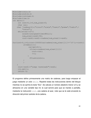 #include<conio.h>
#include<stdlib.h>
#include<iostream.h>
#include<time.h>
int main(){
     int cont=0,i=0,num_aleat=0;
     char car;
    char *cadena[6]={"cinco","siete","texto","poema","radio",
         "raton"};
     while(car!=27){
         srand((unsigned)time(NULL));
         num_aleat=rand()%6;
         cout<<endl<<endl<<cadena[num_aleat]<<endl;
      
for(cont=0,i=0;(cont<100000)&&(cadena[num_aleat][i]!='0');++cont){
          if(kbhit()){
               car=getch();
                if(car==cadena[num_aleat][i]){
                  cout<<car;
                  ++i;
              }
                fflush(stdin);
          }
          }
    }
     cout<<endl<<"juego terminado"<<endl;
     cin.get();
     return 0;
}

El programa define primeramente una matriz de cadenas, para luego empezar el
juego mediante un ciclo while. Repetirá todas las instrucciones dentro del bloque
mientras no se oprima la tecla “Esc”. Se calcula un número aleatorio menor a 6 y se
almacena en una variable tipo int, la cual servirá para que se mande a pantalla,
mediante la instrucción cout, una cadena al azar, note que se le está enviando la
dirección del primer carácter de la cadena.




                                                                                 81
 