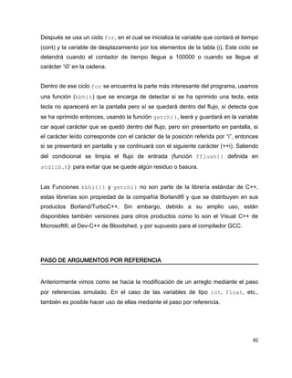 Después se usa un ciclo for, en el cual se inicializa la variable que contará el tiempo
(cont) y la variable de desplazamiento por los elementos de la tabla (i). Este ciclo se
detendrá cuando el contador de tiempo llegue a 100000 o cuando se llegue al
carácter ‘0’ en la cadena.


Dentro de ese ciclo for se encuentra la parte más interesante del programa, usamos
una función (kbhit) que se encarga de detectar si se ha oprimido una tecla, esta
tecla no aparecerá en la pantalla pero sí se quedará dentro del flujo, si detecta que
se ha oprimido entonces, usando la función getch(), leerá y guardará en la variable
car aquel carácter que se quedó dentro del flujo, pero sin presentarlo en pantalla, si
el carácter leído corresponde con el carácter de la posición referida por “i”, entonces
si se presentará en pantalla y se continuará con el siguiente carácter (++i). Saliendo
del condicional se limpia el flujo de entrada (función fflush() definida en
stdlib.h) para evitar que se quede algún residuo o basura.


Las Funciones kbhit() y getch() no son parte de la librería estándar de C++,
estas librerías son propiedad de la compañía Borland® y que se distribuyen en sus
productos Borland/TurboC++. Sin embargo, debido a su amplio uso, están
disponibles también versiones para otros productos como lo son el Visual C++ de
Microsoft®, el Dev-C++ de Bloodshed, y por supuesto para el compilador GCC.




PASO DE ARGUMENTOS POR REFERENCIA


Anteriormente vimos como se hacia la modificación de un arreglo mediante el paso
por referencias simulado. En el caso de las variables de tipo int, float, etc.,
también es posible hacer uso de ellas mediante el paso por referencia.




                                                                                    82
 