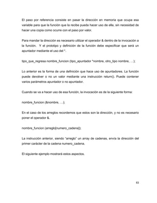 El paso por referencia consiste en pasar la dirección en memoria que ocupa esa
variable para que la función que la recibe pueda hacer uso de ella, sin necesidad de
hacer una copia como ocurre con el paso por valor.


Para mandar la dirección es necesario utilizar el operador & dentro de la invocación a
la función. Y el prototipo y definición de la función debe especificar que será un
apuntador mediante el uso del *.


tipo_que_regresa nombre_funcion (tipo_apuntador *nombre, otro_tipo nombre, …);


Lo anterior es la forma de una definición que hace uso de apuntadores. La función
puede devolver o no un valor mediante una instrucción return(). Puede contener
varios parámetros apuntador o no apuntador.


Cuando se va a hacer uso de esa función, la invocación es de la siguiente forma:


nombre_funcion (&nombre, …);


En el caso de los arreglos recordemos que estos son la dirección, y no es necesario
poner el operador &.


nombre_funcion (arreglo[numero_cadena]);


La instrucción anterior, siendo “arreglo” un array de cadenas, envía la dirección del
primer carácter de la cadena numero_cadena.


El siguiente ejemplo mostrará estos aspectos.




                                                                                    83
 