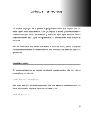 CAPÍTULO 8           ESTRUCTURAS




En muchos lenguajes, se le permite al programador definir sus propios tipos de
datos a partir de los tipos atómicos. En C y C++ pasa lo mismo, y además existen de
antemano los tipos union, enumeración y estructura. Estos tipos definidos forman
parte del estandar de C, y por consiguientede C++, en éste último existe también el
tipo class.


Para los objetivos de este trabajo excluiremos el tipo class (clase), pero a lo largo del
capítulo mencionaremos en varias ocasiones este concepto para tener una idea de lo
que se trata.




ENUMERACIONES


En ocasiones habremos de declarar constantes enteras una tras otra con valores
consecutivos, por ejemplo:


const int a=0,b=1,c=2,d=3;


para evitar este tipo de declaraciones una tras otra, existe el tipo enumerativo. La
declaración anterior se puede hacer de una mejor forma:


enum {a,b,c,d};




                                                                                      86
 