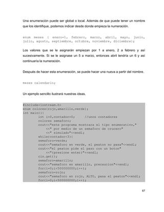 Una enumeración puede ser global o local. Además de que puede tener un nombre
que los identifique, podemos indicar desde donde empieza la numeración.


enum   meses   {   enero=1,   febrero,   marzo,   abril,   mayo,   junio, 
julio, agosto, septiembre, octubre, noviembre, diciembre};

Los valores que se le asignarán empiezan por 1 a enero, 2 a febrero y así
sucesivamente. Si se le asignase un 5 a marzo, entonces abril tendría un 6 y así
continuaría la numeración.


Después de hacer esta enumeración, se puede hacer una nueva a partir del nombre.


meses calendario;


Un ejemplo sencillo ilustrará nuestras ideas.


#include<iostream.h>
enum colores{rojo,amarillo,verde};
int main(){
        int i=0,contador=0;     //unos contadores
        colores semaforo;
        cout<<"este programa mostrara el tipo enumerativo,"
            <<" por medio de un semaforo de crucero"
            <<" simulado"<<endl;
        while(contador<3){
        semaforo=verde;
        cout<<"semaforo en verde, el peaton no pasa"<<endl;
        cout<<"el peaton pide el paso con un boton"
            <<"(presione enter)"<<endl;
        cin.get();
        semaforo=amarillo;
        cout<<"semaforo en amarillo, precaucion"<<endl;
        for(i=0;i<500000000;i++);
        semaforo=rojo;
        cout<<"semaforo en rojo, ALTO, pasa el peaton"<<endl;
        for(i=0;i<500000000;i++);


                                                                              87
 