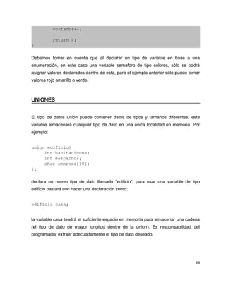         contador++;
        }
        return 0;
}

Debemos tomar en cuenta que al declarar un tipo de variable en base a una
enumeración, en este caso una variable semaforo de tipo colores, sólo se podrá
asignar valores declarados dentro de esta, para el ejemplo anterior sólo puede tomar
valores rojo amarillo o verde.



UNIONES


El tipo de datos union puede contener datos de tipos y tamaños diferentes, esta
variable almacenará cualquier tipo de dato en una única localidad en memoria. Por
ejemplo:


union edificio{
     int habitaciones;
     int despachos;
     char empresa[10];
};

declara un nuevo tipo de dato llamado “edificio”, para usar una variable de tipo
edificio bastará con hacer una declaración como:


edificio casa;


la variable casa tendrá el suficiente espacio en memoria para almacenar una cadena
(el tipo de dato de mayor longitud dentro de la union). Es responsabilidad del
programador extraer adecuadamente el tipo de dato deseado.




                                                                                  88
 
