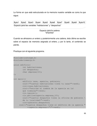 La forma en que está estructurada en la memoria nuestra variable es como la que
sigue:


Byte1     Byte2   Byte3   Byte4   Byte5   Byte6   Byte7   Byte8   Byte9   Byte10
Espacio para las variables “habitaciones” y “despachos”

                              Espacio para la cadena
                                    “empresa”


Cuando se almacena un entero y posteriormente una cadena, ésta última se escribe
sobre el espacio de memoria asignado al entero, y por lo tanto, el contenido se
pierde.


Practique con el siguiente programa.


#include<iostream.h>
#include<iomanip.h>

union edificio{
        int habitaciones;
        int despachos;
        char empresa[10];
};

int main(){
        edificio casa, agencia, gobierno;
        cout<<"cuantas habitaciones tiene tu casa?"<<endl;
        cin>>casa.habitaciones;
        cout<<"escribe el nombre de la agencia en la
        que trabajas"<<endl;
        cin.ignore();
        cin.getline(agencia.empresa,10);
        cout<<"cuantos despachos tiene la oficina de gobierno 
        de tu localidad?"<<endl;
        cin>>gobierno.despachos;
     cout<<"cuantos despachos tiene el edificio de la agencia "
            <<agencia.empresa<<"?"<<endl;


                                                                               89
 