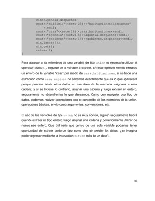         cin>>agencia.despachos;
        cout<<"edificio"<<setw(25)<<"habitaciones/despachos"
            <<endl;
        cout<<"casa"<<setw(18)<<casa.habitaciones<<endl;
        cout<<"agencia"<<setw(15)<<agencia.despachos<<endl;
        cout<<"gobierno"<<setw(14)<<gobierno.despachos<<endl;
        cin.ignore();
        cin.get();
        return 0;
}

Para accesar a los miembros de una variable de tipo union es necesario utilizar el
operador punto (.), seguido de la variable a extraer. En este ejemplo hemos extraído
un entero de la variable “casa” por medio de casa.habitaciones, si se hace una
extracción como casa.empresa no sabemos exactamente que es lo que aparecerá
porque pueden existir otros datos en esa área de la memoria asignada a esta
cadena; y si se hiciese lo contrario, asignar una cadena y luego extraer un entero,
seguramente no obtendremos lo que deseamos. Como con cualquier otro tipo de
datos, podemos realizar operaciones con el contenido de los miembros de la union,
operaciones básicas, envío como argumentos, conversiones, etc.


El uso de las variables de tipo union no es muy común, alguien seguramente habrá
querido extraer un tipo entero, luego asignar una cadena y posteriormente utilizar de
nuevo ese entero. Que útil seria que dentro de una sola variable podamos tener
oportunidad de extraer tanto un tipo como otro sin perder los datos, ¿se imagina
poder regresar mediante la instrucción return más de un dato?.




                                                                                   90
 