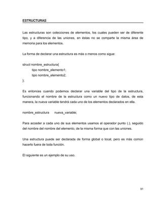 ESTRUCTURAS


Las estructuras son colecciones de elementos, los cuales pueden ser de diferente
tipo, y a diferencia de las uniones, en éstas no se comparte la misma área de
memoria para los elementos.


La forma de declarar una estructura es más o menos como sigue:


struct nombre_estructura{
      tipo nombre_elemento1;
      tipo nombre_elemento2;
};


Es entonces cuando podemos declarar una variable del tipo de la estructura,
funcionando el nombre de la estructura como un nuevo tipo de datos, de esta
manera, la nueva variable tendrá cada uno de los elementos declarados en ella.


nombre_estructura     nueva_variable;


Para acceder a cada uno de sus elementos usamos el operador punto (.), seguido
del nombre del nombre del elemento, de la misma forma que con las uniones.


Una estructura puede ser declarada de forma global o local, pero es más común
hacerlo fuera de toda función.


El siguiente es un ejemplo de su uso.




                                                                                 91
 