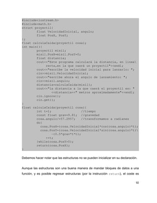 #include<iostream.h>
#include<math.h>
struct proyectil{
        float VelocidadInicial, angulo;
        float PosX, PosY;
};
float calculaCaida(proyectil cosa);
int main(){
        proyectil misil;
        misil.PosX=misil.PosY=0;
        float distancia;
        cout<<"Este programa calculará la distancia, en linea
             recta,en la que caerá un proyectil"<<endl;
        cout<<"escribe la velocidad inicial para lanzarlo: ";
        cin>>misil.VelocidadInicial;
        cout<<"escribe ahora el angulo de lanzamiento: ";
        cin>>misil.angulo;
        distancia=calculaCaida(misil);
        cout<<"la distancia a la que caerá el proyectil es: "
                <<distancia<<" metros aproximadamente"<<endl;
        cin.ignore();
        cin.get();
}
float calculaCaida(proyectil cosa){
        int t=1;                //tiempo
        const float grav=9.81;  //gravedad
        cosa.angulo/=57.2957;   //transformamos a radianes
        do{
          cosa.PosX=(cosa.VelocidadInicial*cos(cosa.angulo)*t);
          cosa.PosY=(cosa.VelocidadInicial*sin(cosa.angulo)*t)
                ­(0.5*grav*t*t);
             ++t;
        }while(cosa.PosY>0);
        return(cosa.PosX);
}

Debemos hacer notar que las estructuras no se pueden inicializar en su declaración.


Aunque las estructuras son una buena manera de mandar bloques de datos a una
función, y es posible regresar estructuras (por la instrucción return), el coste es

                                                                                  92
 