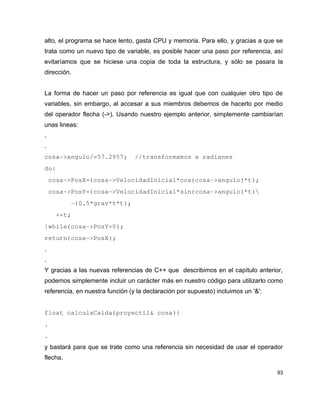 alto, el programa se hace lento, gasta CPU y memoria. Para ello, y gracias a que se
trata como un nuevo tipo de variable, es posible hacer una paso por referencia, así
evitaríamos que se hiciese una copia de toda la estructura, y sólo se pasara la
dirección.


La forma de hacer un paso por referencia es igual que con cualquier otro tipo de
variables, sin embargo, al accesar a sus miembros debemos de hacerlo por medio
del operador flecha (->). Usando nuestro ejemplo anterior, simplemente cambiarían
unas lineas:
.
.
cosa­>angulo/=57.2957;  //transformamos a radianes
do{
 cosa­>PosX=(cosa­>VelocidadInicial*cos(cosa­>angulo)*t);
 cosa­>PosY=(cosa­>VelocidadInicial*sin(cosa­>angulo)*t)
       ­(0.5*grav*t*t);
   ++t;
}while(cosa­>PosY>0);
return(cosa­>PosX);
.
.
Y gracias a las nuevas referencias de C++ que describimos en el capítulo anterior,
podemos simplemente incluir un carácter más en nuestro código para utilizarlo como
referencia, en nuestra función (y la declaración por supuesto) incluimos un '&':


float calculaCaida(proyectil& cosa){
.
.
y bastará para que se trate como una referencia sin necesidad de usar el operador
flecha.

                                                                                   93
 