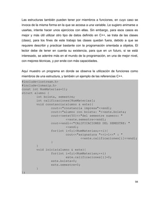 Las estructuras también pueden tener por miembros a funciones, en cuyo caso se
invoca de la misma forma en la que se accesa a una variable. Le sugiero animarse a
usarlas, intente hacer unos ejercicios con ellas. Sin embargo, para esos casos es
mejor y más útil utilizar otro tipo de datos definido en C++, se trata de las clases
(class), para los fines de este trabajo las clases quedan fuera, debido a que se
requiere describir y practicar bastante con la programación orientada a objetos. El
lector debe de tener en cuenta su existencia, para que en un futuro, si se está
interesado, se adentre más en el mundo de la programación, en una de mejor nivel,
con mejores técnicas, y por ende con más capacidades.


Aquí muestro un programa en donde se observa la utilización de funciones como
miembros de una estructura, y también un ejemplo de las referencias C++.
#include<iostream.h>
#include<iomanip.h>
const int NumMaterias=11;
struct alumno {
        int boleta, semestre;
        int calificaciones[NumMaterias];
        void constancia(alumno & este){
                cout<<"constancia impresa"<<endl;
                cout<<"alumno con boleta: "<<este.boleta;
                cout<<setw(50)<<"del semestre numero: "
                        <<este.semestre<<endl;
                cout<<endl<<"CALIFICACIONES DEL SEMESTRE: "
                        <<endl;
                for(int i=0;i<NumMaterias;++i){
                        cout<<"asignatura "<<i+1<<" : " 
                                <<este.calificaciones[i]<<endl;
                }
        }
        void inicia(alumno & este){
                for(int i=0;i<NumMaterias;++i)
                        este.calificaciones[i]=0;
                este.boleta=0;
                este.semestre=0;
        }
};


                                                                                  94
 