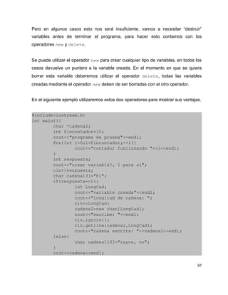 Pero en algunos casos esto nos será insuficiente, vamos a necesitar “destruir”
variables antes de terminar el programa, para hacer esto contamos con los
operadores new y delete.


Se puede utilizar el operador new para crear cualquier tipo de variables, en todos los
casos devuelve un puntero a la variable creada. En el momento en que se quiera
borrar esta variable deberemos utilizar el operador delete, todas las variables
creadas mediante el operador new deben de ser borradas con el otro operador.


En el siguiente ejemplo utilizaremos estos dos operadores para mostrar sus ventajas.


#include<iostream.h>
int main(){
        char *cadena2;
        int fincontador=10;
        cout<<"programa de prueba"<<endl;
        for(int i=0;i<fincontador;++i){
                cout<<"contador funcionando "<<i<<endl;
        }
        int respuesta;
        cout<<"crear variable?, 1 para si";
        cin>>respuesta;
        char cadena[3]="hi";
        if(respuesta==1){
                int LongCad;
                cout<<"variable creada"<<endl;
                cout<<"longitud de cadena: ";
                cin>>LongCad;
                cadena2=new char[LongCad];
                cout<<"escribe: "<<endl;
                cin.ignore();
                cin.getline(cadena2,LongCad);
                cout<<"cadena escrita: "<<cadena2<<endl;
        }else{
                char cadena[10]="rayos, no";
        }
        cout<<cadena<<endl;

                                                                                    97
 
