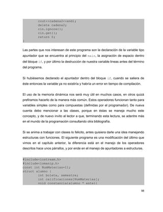         cout<<cadena2<<endl;
        delete cadena2;
        cin.ignore();
        cin.get();
        return 0;
}

Las partes que nos interesan de este programa son la declaración de la variable tipo
apuntador que se encuentra al principio del main, la asignación de espacio dentro
del bloque if, y por último la destrucción de nuestra variable lineas antes del término
del programa.


Si hubiésemos declarado el apuntador dentro del bloque if, cuando se saliera de
éste entonces la variable ya no existiría y habría un error en tiempo de compilación.


El uso de la memoria dinámica nos será muy útil en muchos casos, en otros quizá
prefiramos hacerlo de la manera más común. Estos operadores funcionan tanto para
variables simples como para compuestas (definidas por el programador). De nueva
cuenta debo mencionar a las clases, porque en éstas se maneja mucho este
concepto, y de nuevo invito al lector a que, terminando esta lectura, se adentre más
en el mundo de la programación consultando otra bibliografía.


Si se anima a trabajar con clases lo felicito, antes quisiera darle una idea manejando
estructuras con funciones. El siguiente programa es una modificación del último que
vimos en el capítulo anterior, la diferencia está en el manejo de los operadores
descritos hace unos párrafos, y por ende en el manejo de apuntadores a estructuras.


#include<iostream.h>
#include<iomanip.h>
const int NumMaterias=11;
struct alumno {
        int boleta, semestre;
        int calificaciones[NumMaterias];
        void constancia(alumno * este){

                                                                                        98
 