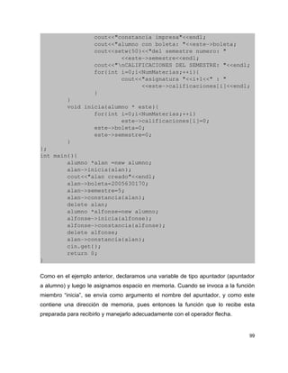                 cout<<"constancia impresa"<<endl;
                cout<<"alumno con boleta: "<<este­>boleta;
                cout<<setw(50)<<"del semestre numero: "
                        <<este­>semestre<<endl;
                cout<<"nCALIFICACIONES DEL SEMESTRE: "<<endl;
                for(int i=0;i<NumMaterias;++i){
                        cout<<"asignatura "<<i+1<<" : "
                              <<este­>calificaciones[i]<<endl;
                }
        }
        void inicia(alumno * este){
                for(int i=0;i<NumMaterias;++i)
                        este­>calificaciones[i]=0;
                este­>boleta=0;
                este­>semestre=0;
        }
};
int main(){
        alumno *alan =new alumno;
        alan­>inicia(alan);
        cout<<"alan creado"<<endl;
        alan­>boleta=2005630170;
        alan­>semestre=5;
        alan­>constancia(alan);
        delete alan;
        alumno *alfonse=new alumno;
        alfonse­>inicia(alfonse);
        alfonse­>constancia(alfonse);
        delete alfonse;
        alan­>constancia(alan);
        cin.get();
        return 0;
}

Como en el ejemplo anterior, declaramos una variable de tipo apuntador (apuntador
a alumno) y luego le asignamos espacio en memoria. Cuando se invoca a la función
miembro “inicia”, se envía como argumento el nombre del apuntador, y como este
contiene una dirección de memoria, pues entonces la función que lo recibe esta
preparada para recibirlo y manejarlo adecuadamente con el operador flecha.


                                                                               99
 