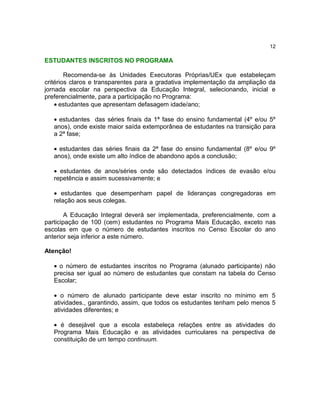 12

ESTUDANTES INSCRITOS NO PROGRAMA
Recomenda-se às Unidades Executoras Próprias/UEx que estabeleçam
critérios claros e transparentes para a gradativa implementação da ampliação da
jornada escolar na perspectiva da Educação Integral, selecionando, inicial e
preferencialmente, para a participação no Programa:
• estudantes que apresentam defasagem idade/ano;
• estudantes das séries finais da 1ª fase do ensino fundamental (4º e/ou 5º
anos), onde existe maior saída extemporânea de estudantes na transição para
a 2ª fase;
• estudantes das séries finais da 2ª fase do ensino fundamental (8º e/ou 9º
anos), onde existe um alto índice de abandono após a conclusão;
• estudantes de anos/séries onde são detectados índices de evasão e/ou
repetência e assim sucessivamente; e
• estudantes que desempenham papel de lideranças congregadoras em
relação aos seus colegas.
A Educação Integral deverá ser implementada, preferencialmente, com a
participação de 100 (cem) estudantes no Programa Mais Educação, exceto nas
escolas em que o número de estudantes inscritos no Censo Escolar do ano
anterior seja inferior a este número.
Atenção!
• o número de estudantes inscritos no Programa (alunado participante) não
precisa ser igual ao número de estudantes que constam na tabela do Censo
Escolar;
• o número de alunado participante deve estar inscrito no mínimo em 5
atividades., garantindo, assim, que todos os estudantes tenham pelo menos 5
atividades diferentes; e
• é desejável que a escola estabeleça relações entre as atividades do
Programa Mais Educação e as atividades curriculares na perspectiva de
constituição de um tempo continuum.

 