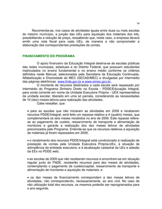14

Recomenda-se, nos casos de atividades iguais entre duas ou mais escolas
do mesmo município, a junção das UEx para aquisição dos materiais dos kits,
possibilitando a redução de preço, ressaltando que, neste caso, a empresa deverá
emitir uma nota fiscal para cada UEx, de maneira a não comprometer a
elaboração das correspondentes prestações de contas.
FINANCIAMENTO DO PROGRAMA
O apoio financeiro da Educação Integral destina-se às escolas públicas
das redes municipais, estaduais e do Distrito Federal, que possuem estudantes
matriculados no ensino fundamental e no ensino médio conforme os critérios
definidos neste Manual, selecionadas pela Secretaria de Educação Continuada,
Alfabetização e Diversidade do MEC (SECAD/MEC) e divulgadas por intermédio
das páginas eletrônicas www.fnde.gov.br e www.simec.gov.br.
O montante de recursos destinados a cada escola será repassado por
intermédio do Programa Dinheiro Direto na Escola - PDDE/Educação Integral,
para conta corrente em nome da Unidade Executora Própria - UEX representativa
da unidade escolar, liberado em uma só parcela, considerando as necessidades
de 10 (dez) meses letivos para realização das atividades.
Cabe ressaltar, que:
• para as escolas que não iniciaram as atividades em 2009 e receberam
recursos PDDE/Integral, será feito um repasse relativo a 4 (quatro) meses, que
complementará os seis meses recebidos no ano de 2009. Este repasse referese ao pagamento de custeio, ressarcimento de transporte e alimentação de
monitores e garante a realização dos dez meses letivos de atividades
preconizados pelo Programa. Entende-se que os recursos relativos a aquisição
de materiais já foram repassados em 2009;
• o recebimento dos recursos PDDE/Integral está condicionado à realização de
prestação de contas pela Unidade Executora Própria-UEx, à situação de
adimplência da entidade executora, e à atualização cadastral da UEx e adesão
da EEx no PDDE web;
• as escolas de 2009 que não receberam recursos e encontram-se em situação
regular junto do FNDE, receberão recursos para dez meses de atividades,
contemplando o pagamento de custeio/capital, ressarcimento de transporte e
alimentação de monitores e aquisição de materiais; e
• os dez meses de financiamento correspondem a dez meses letivos de
atividades, não correspondendo, necessariamente, ao ano civil. No caso de
não utilização total dos recursos, os mesmos poderão ser reprogramados para
o ano seguinte.

 