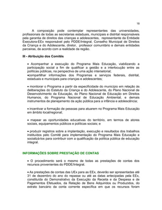 18

A composição pode contemplar representantes das universidades,
profissionais de todas as secretarias estaduais, municipais e distrital responsáveis
pela garantia de direitos das crianças e adolescentes, representante da Entidade
Executora-EEx responsável pelo PDDE/Integral, Conselho Municipal de Direitos
da Criança e do Adolescente, diretor, professor comunitário e demais entidades
parceiras, de acordo com a realidade da região.
III - Atribuição dos Comitês
• Acompanhar a execução do Programa Mais Educação, viabilizando a
participação social a fim de qualificar a gestão e a interlocução entre as
políticas públicas, na perspectiva de uma ação intersetorial;
•compartilhar informações dos Programas e serviços federais, distrital,
estaduais e municipais para crianças e adolescentes;
• monitorar o Programa a partir da especificidade do município em relação às
deliberações do Estatuto da Criança e do Adolescente, do Plano Nacional de
Desenvolvimento da Educação, do Plano Nacional de Educação em Direitos
Humanos, do Programa Nacional de Educação Ambiental, e demais
instrumentos de planejamento da ação pública para a infância e adolescência;
• incentivar a formação de pessoas para atuarem no Programa Mais Educação
em âmbito local/regional;
• mapear as oportunidades educativas do território, em termos de atores
sociais, equipamentos públicos e políticas sociais; e
• produzir registros sobre a implantação, execução e resultados dos trabalhos
instituídos pelo Comitê para implementação do Programa Mais Educação e
socializá-los para contribuir com a qualificação da política pública de educação
integral.
INFORMAÇÕES SOBRE PRESTAÇÃO DE CONTAS
• O procedimento será o mesmo de todas as prestações de contas dos
recursos provenientes do PDDE/Integral.
• As prestações de contas das UEx para as EEx, deverão ser apresentadas até
31 de dezembro do ano do repasse ou até as datas antecipadas pela EEx,
constituída do Demonstrativo da Execução da Receita e da Despesa e de
Pagamentos Efetuados, da Relação de Bens Adquiridos ou Produzidos, do
extrato bancário da conta corrente específica em que os recursos foram

 