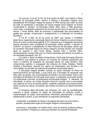 2

Por sua vez, a Lei nº 10.172, de 9 de janeiro de 2001, que instituiu o Plano
Nacional de Educação (PNE), retoma e valoriza a Educação Integral como
possibilidade de formação integral da pessoa. O PNE avança para além do texto
da LDB, ao apresentar a educação em tempo integral como objetivo do Ensino
Fundamental e, também, da Educação Infantil. Além disso, o PNE apresenta,
como meta, a ampliação progressiva da jornada escolar para um período de, pelo
menos, 7 horas diárias, além de promover a participação das comunidades na
gestão das escolas, incentivando o fortalecimento e a instituição de Conselhos
Escolares.
A Lei nº 11.494, de 20 de junho de 2007, que instituiu o FUNDEB,
determina e regulamenta a educação básica em tempo integral e os anos iniciais e
finais do ensino fundamental (art.10, § 3º), indicando que a legislação decorrente
deverá normatizar essa modalidade de educação. Nesse sentido, o decreto nº
6.253/07, ao assumir o estabelecido no Plano Nacional de Educação, definiu que
se considera “educação básica em tempo integral a jornada escolar com duração
igual ou superior a sete horas diárias, durante todo o período letivo,
compreendendo o tempo total que um mesmo estudante permanece na escola ou
em atividades escolares” (art. 4º).
Foi criado o Plano de Metas Compromisso Todos pela Educação (Decreto
nº 6.094/07) cujo objetivo é produzir um conjunto de medidas específicas que
visem à melhoria da qualidade da educação básica em cada território. Este
compromisso significa a conjugação dos esforços da União, Estados, Distrito
Federal e Municípios, atuando em regime de colaboração, das famílias e da
comunidade, em proveito da melhoria da qualidade da educação básica.
A Educação Integral também compõe as ações previstas no Plano de
Desenvolvimento da Educação, o qual prevê que a formação do estudante seja
feita, além da escola, com a participação da família e da comunidade. Esta é uma
estratégia do Ministério da Educação para induzir a ampliação da jornada escolar
e a organização curricular, na perspectiva da Educação Integral. É elemento de
articulação, no bairro, do arranjo educativo local em conexão com a comunidade
que organiza em torno da escola pública, mediante ampliação da jornada escolar,
ações na área da cultura, do esporte, dos direitos humanos e do desenvolvimento
social.
O Programa Mais Educação visa fomentar, por meio de sensibilização,
incentivo e apoio, projetos ou ações de articulação de políticas sociais e
implementação de ações sócio-educativas oferecidas gratuitamente a crianças,
adolescentes e jovens, e que considerem as seguintes orientações:
i.contemplar a ampliação do tempo e do espaço educativo de suas redes e
escolas, pautada pela noção de formação integral e emancipadora;
ii.promover a articulação, em âmbito local, entre as diversas políticas públicas
que compõem o Programa e outras que atendam às mesmas finalidades;

 