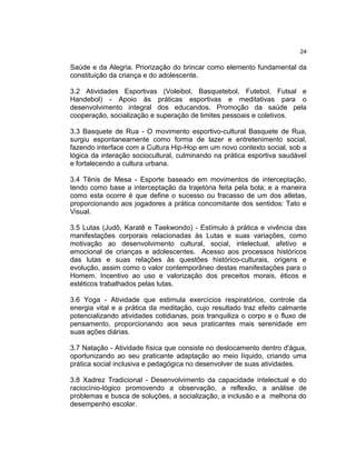 24

Saúde e da Alegria. Priorização do brincar como elemento fundamental da
constituição da criança e do adolescente.
3.2 Atividades Esportivas (Voleibol, Basquetebol, Futebol, Futsal e
Handebol) - Apoio às práticas esportivas e meditativas para o
desenvolvimento integral dos educandos. Promoção da saúde pela
cooperação, socialização e superação de limites pessoais e coletivos.
3.3 Basquete de Rua - O movimento esportivo-cultural Basquete de Rua,
surgiu espontaneamente como forma de lazer e entretenimento social,
fazendo interface com a Cultura Hip-Hop em um novo contexto social, sob a
lógica da interação sociocultural, culminando na prática esportiva saudável
e fortalecendo a cultura urbana.
3.4 Tênis de Mesa - Esporte baseado em movimentos de interceptação,
tendo como base a interceptação da trajetória feita pela bola; e a maneira
como esta ocorre é que define o sucesso ou fracasso de um dos atletas,
proporcionando aos jogadores a prática concomitante dos sentidos: Tato e
Visual.
3.5 Lutas (Judô, Karatê e Taekwondo) - Estímulo à prática e vivência das
manifestações corporais relacionadas às Lutas e suas variações, como
motivação ao desenvolvimento cultural, social, intelectual, afetivo e
emocional de crianças e adolescentes. Acesso aos processos históricos
das lutas e suas relações às questões histórico-culturais, origens e
evolução, assim como o valor contemporâneo destas manifestações para o
Homem. Incentivo ao uso e valorização dos preceitos morais, éticos e
estéticos trabalhados pelas lutas.
3.6 Yoga - Atividade que estimula exercícios respiratórios, controle da
energia vital e a prática da meditação, cujo resultado traz efeito calmante
potencializando atividades cotidianas, pois tranquiliza o corpo e o fluxo de
pensamento, proporcionando aos seus praticantes mais serenidade em
suas ações diárias.
3.7 Natação - Atividade física que consiste no deslocamento dentro d'água,
oportunizando ao seu praticante adaptação ao meio líquido, criando uma
prática social inclusiva e pedagógica no desenvolver de suas atividades.
3.8 Xadrez Tradicional - Desenvolvimento da capacidade intelectual e do
raciocínio-lógico promovendo a observação, a reflexão, a análise de
problemas e busca de soluções, a socialização, a inclusão e a melhoria do
desempenho escolar.

 