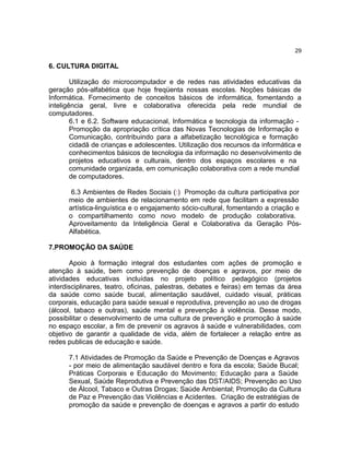 29

6. CULTURA DIGITAL
Utilização do microcomputador e de redes nas atividades educativas da
geração pós-alfabética que hoje freqüenta nossas escolas. Noções básicas de
Informática. Fornecimento de conceitos básicos de informática, fomentando a
inteligência geral, livre e colaborativa oferecida pela rede mundial de
computadores.
6.1 e 6.2. Software educacional, Informática e tecnologia da informação Promoção da apropriação crítica das Novas Tecnologias de Informação e
Comunicação, contribuindo para a alfabetização tecnológica e formação
cidadã de crianças e adolescentes. Utilização dos recursos da informática e
conhecimentos básicos de tecnologia da informação no desenvolvimento de
projetos educativos e culturais, dentro dos espaços escolares e na
comunidade organizada, em comunicação colaborativa com a rede mundial
de computadores.
6.3 Ambientes de Redes Sociais (:) Promoção da cultura participativa por
meio de ambientes de relacionamento em rede que facilitam a expressão
artística-linguística e o engajamento sócio-cultural, fomentando a criação e
o compartilhamento como novo modelo de produção colaborativa.
Aproveitamento da Inteligência Geral e Colaborativa da Geração PósAlfabética.
7.PROMOÇÃO DA SAÚDE
Apoio à formação integral dos estudantes com ações de promoção e
atenção à saúde, bem como prevenção de doenças e agravos, por meio de
atividades educativas incluídas no projeto político pedagógico (projetos
interdisciplinares, teatro, oficinas, palestras, debates e feiras) em temas da área
da saúde como saúde bucal, alimentação saudável, cuidado visual, práticas
corporais, educação para saúde sexual e reprodutiva, prevenção ao uso de drogas
(álcool, tabaco e outras), saúde mental e prevenção à violência. Desse modo,
possibilitar o desenvolvimento de uma cultura de prevenção e promoção à saúde
no espaço escolar, a fim de prevenir os agravos à saúde e vulnerabilidades, com
objetivo de garantir a qualidade de vida, além de fortalecer a relação entre as
redes publicas de educação e saúde.
7.1 Atividades de Promoção da Saúde e Prevenção de Doenças e Agravos
- por meio de alimentação saudável dentro e fora da escola; Saúde Bucal;
Práticas Corporais e Educação do Movimento; Educação para a Saúde
Sexual, Saúde Reprodutiva e Prevenção das DST/AIDS; Prevenção ao Uso
de Álcool, Tabaco e Outras Drogas; Saúde Ambiental; Promoção da Cultura
de Paz e Prevenção das Violências e Acidentes. Criação de estratégias de
promoção da saúde e prevenção de doenças e agravos a partir do estudo

 