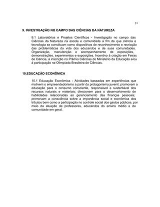 31

9. INVESTIGAÇÃO NO CAMPO DAS CIÊNCIAS DA NATUREZA
9.1 Laboratórios e Projetos Científicos - Investigação no campo das
Ciências da Natureza na escola e comunidade a fim de que ciência e
tecnologia se constituam como dispositivos de reconhecimento e recriação
das problemáticas da vida dos educandos e de suas comunidades.
Organização, manutenção e acompanhamento de exposições,
demonstrações, experimentos e exposições. Incentivo à criação em Feiras
de Ciência, à inscrição no Prêmio Ciências do Ministério da Educação e/ou
à participação na Olimpíada Brasileira de Ciências.
10.EDUCAÇÃO ECONÔMICA
10.1 Educação Econômica - Atividades baseadas em experiências que
motivem o empreendedorismo a partir do protagonismo juvenil, promovam a
educação para o consumo consciente, responsável e sustentável dos
recursos naturais e materiais; direcionem para o desenvolvimento de
habilidades relacionadas ao gerenciamento das finanças pessoais;
promovam a consciência sobre a importância social e econômica dos
tributos bem como a participação no controle social dos gastos públicos, por
meio da atuação de professores, educandos do ensino médio e da
comunidade em geral.

 
