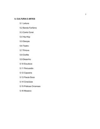 7

5. CULTURA E ARTES
5.1 Leitura
5.2 Banda Fanfarra
5.3 Canto Coral
5.4 Hip-Hop
5.5 Danças
5.6 Teatro
5.7 Pintura
5.8 Grafite
5.9 Desenho
5.10 Escultura
5.11 Percussão
5.12 Capoeira
5.13 Flauta Doce
5.14 Cineclube
5.15 Práticas Circenses
5.16 Mosaico

 