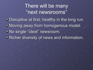 There will be many “next newsrooms” Disruptive at first; healthy in the long run. Moving away from homogenous model. No single “ideal” newsroom. Richer diversity of news and information. 