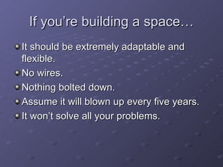 If you’re building a space… It should be extremely adaptable and flexible. No wires. Nothing bolted down. Assume it will blown up every five years. It won’t solve all your problems. 