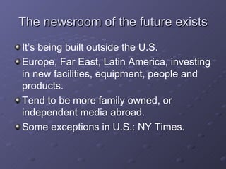 The newsroom of the future exists It’s being built outside the U.S. Europe, Far East, Latin America, investing in new facilities, equipment, people and products. Tend to be more family owned, or independent media abroad. Some exceptions in U.S.: NY Times.  
