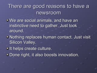 There are good reasons to have a newsroom We are social animals, and have an instinctive need to gather. Just look around. Nothing replaces human contact. Just visit Silicon Valley. It helps create culture. Done right, it also boosts innovation. 