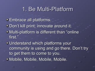 1. Be Multi-Platform Embrace all platforms. Don’t kill print; innovate around it. Multi-platform is different than “online first.” Understand which platforms your community is using and go there. Don’t try to get them to come to you. Mobile, Mobile, Mobile, Mobile. 