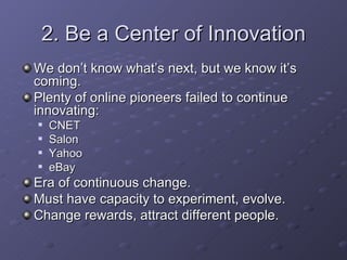 2. Be a Center of Innovation We don’t know what’s next, but we know it’s coming. Plenty of online pioneers failed to continue innovating: CNET Salon Yahoo eBay Era of continuous change. Must have capacity to experiment, evolve. Change rewards, attract different people. 