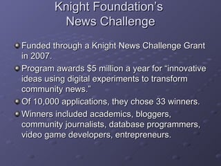 Knight Foundation’s  News Challenge Funded through a Knight News Challenge Grant in 2007. Program awards $5 million a year for “innovative ideas using digital experiments to transform community news.” Of 10,000 applications, they chose 33 winners. Winners included academics, bloggers, community journalists, database programmers, video game developers, entrepreneurs.  