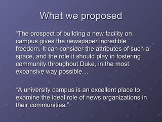 What we proposed “ The prospect of building a new facility on campus gives the newspaper incredible freedom. It can consider the attributes of such a space, and the role it should play in fostering community throughout Duke, in the most expansive way possible… “ A university campus is an excellent place to examine the ideal role of news organizations in their communities.” 