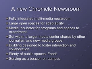 A new Chronicle Newsroom Fully integrated multi-media newsroom Large open spaces for adaptability Media incubator for programs and spaces to experiment Set within a larger media center shared by other journalism and new media groups Building designed to foster interaction and collaboration Plenty of public spaces: Food! Serving as a beacon on campus 